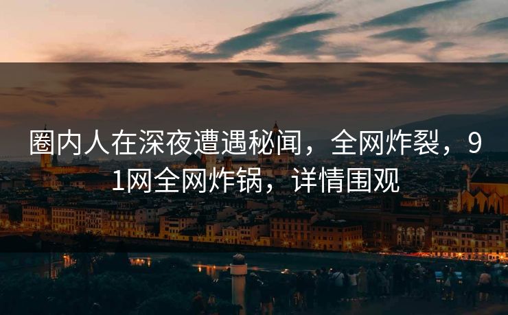 圈内人在深夜遭遇秘闻,全网炸裂,91网全网炸锅,详情围观