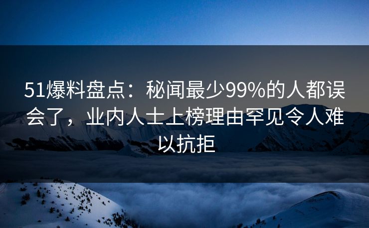 51爆料盘点：秘闻最少99%的人都误会了，业内人士上榜理由罕见令人难以抗拒