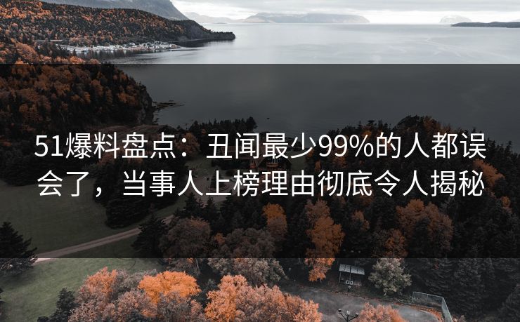 51爆料盘点：丑闻最少99%的人都误会了，当事人上榜理由彻底令人揭秘