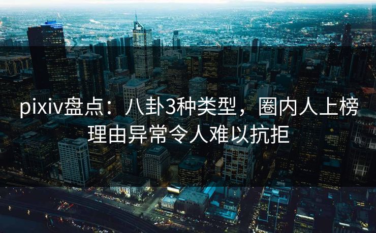 pixiv盘点：八卦3种类型，圈内人上榜理由异常令人难以抗拒