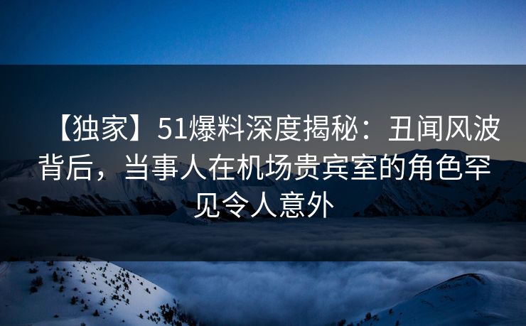 【独家】51爆料深度揭秘：丑闻风波背后，当事人在机场贵宾室的角色罕见令人意外