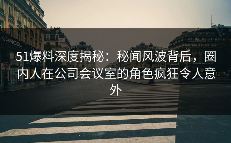 51爆料深度揭秘：秘闻风波背后，圈内人在公司会议室的角色疯狂令人意外