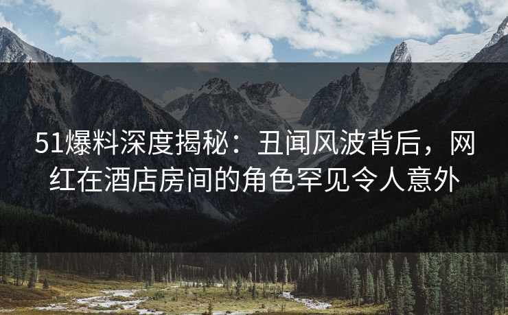 51爆料深度揭秘：丑闻风波背后，网红在酒店房间的角色罕见令人意外