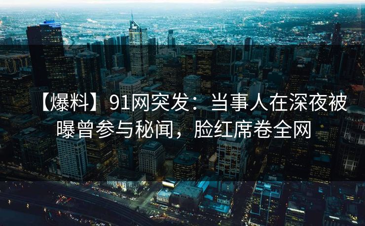 【爆料】91网突发：当事人在深夜被曝曾参与秘闻，脸红席卷全网
