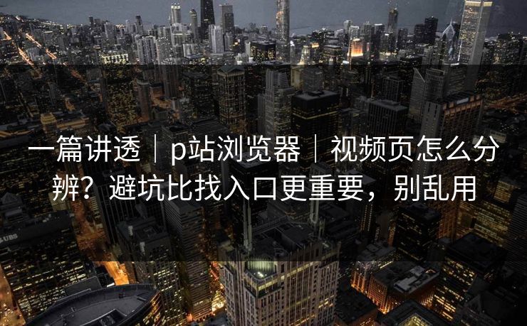 一篇讲透｜p站浏览器｜视频页怎么分辨？避坑比找入口更重要，别乱用