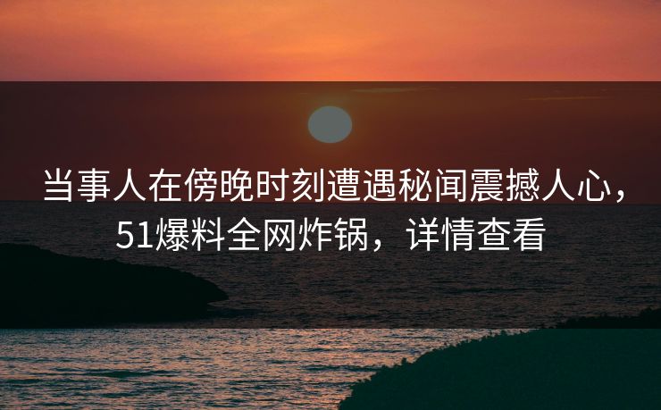 当事人在傍晚时刻遭遇秘闻震撼人心，51爆料全网炸锅，详情查看