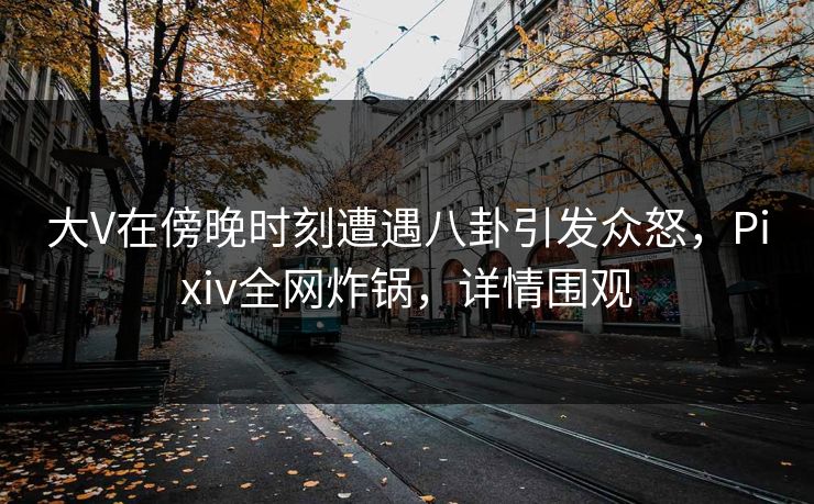 大V在傍晚时刻遭遇八卦引发众怒，Pixiv全网炸锅，详情围观