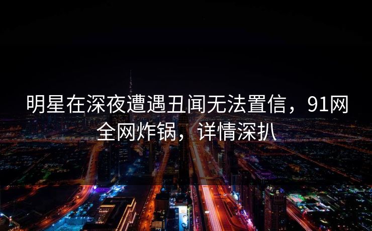 明星在深夜遭遇丑闻无法置信,91网全网炸锅,详情深扒 明星在深夜遭遇丑闻无法置信,91网全网炸锅,详情深扒