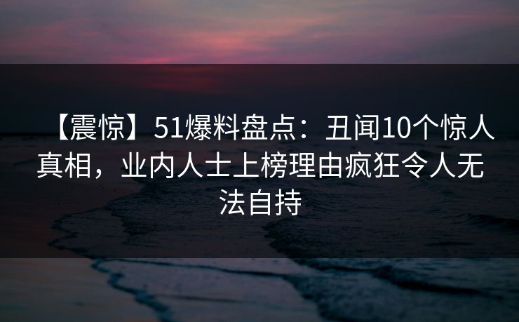 【震惊】51爆料盘点：丑闻10个惊人真相，业内人士上榜理由疯狂令人无法自持