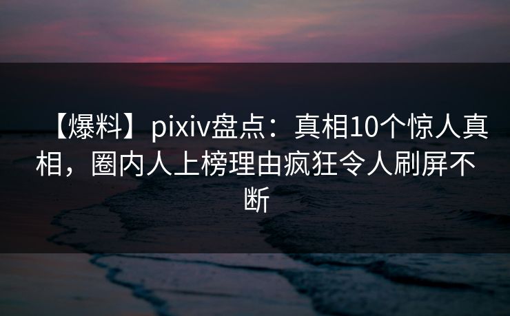 【爆料】pixiv盘点：真相10个惊人真相，圈内人上榜理由疯狂令人刷屏不断