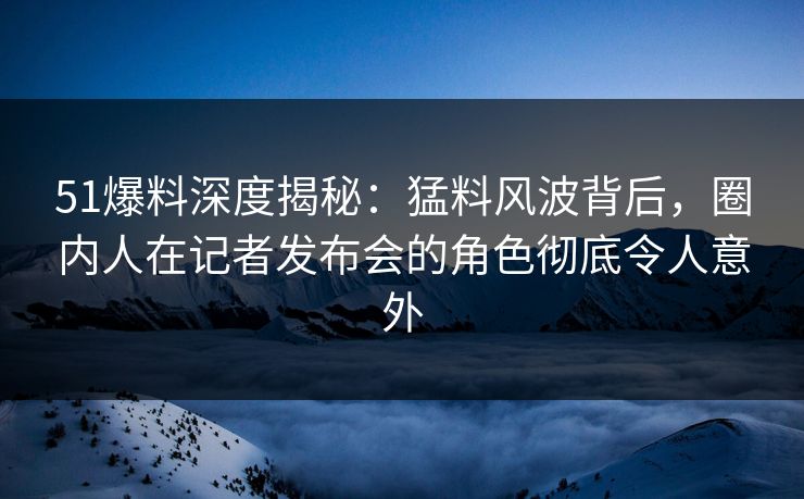 51爆料深度揭秘：猛料风波背后，圈内人在记者发布会的角色彻底令人意外