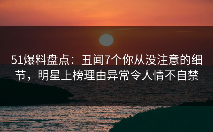 51爆料盘点：丑闻7个你从没注意的细节，明星上榜理由异常令人情不自禁