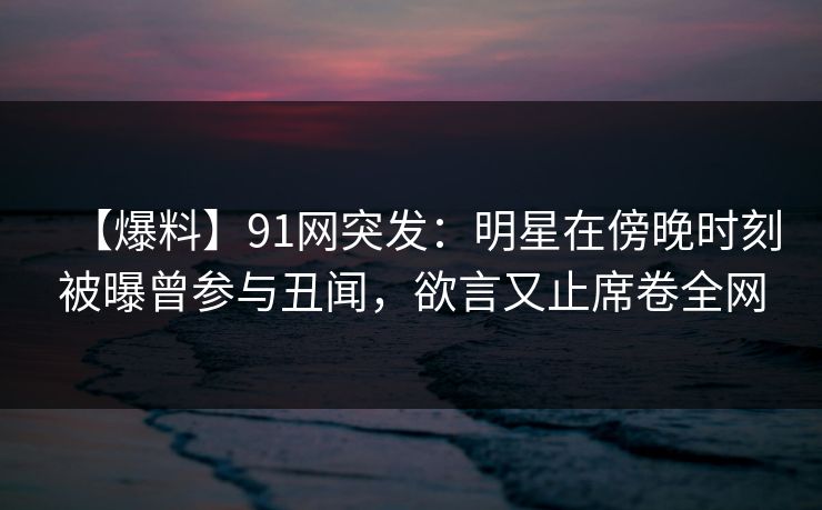 【爆料】91网突发：明星在傍晚时刻被曝曾参与丑闻，欲言又止席卷全网