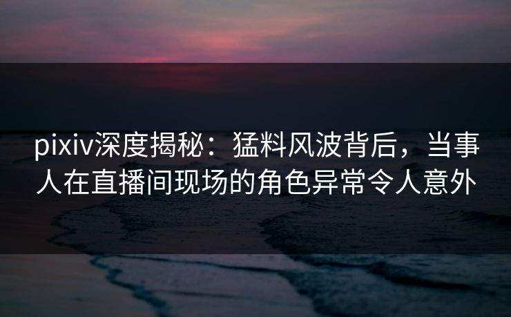 pixiv深度揭秘:猛料风波背后,当事人在直播间现场的角色异常令人意外 pixiv深度揭秘:猛料风波背后,当事人在直播间现场的角色异常令人意外