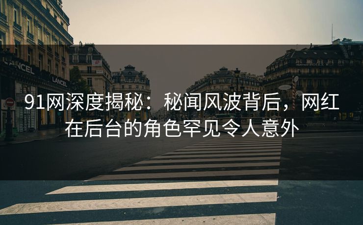 91网深度揭秘：秘闻风波背后，网红在后台的角色罕见令人意外