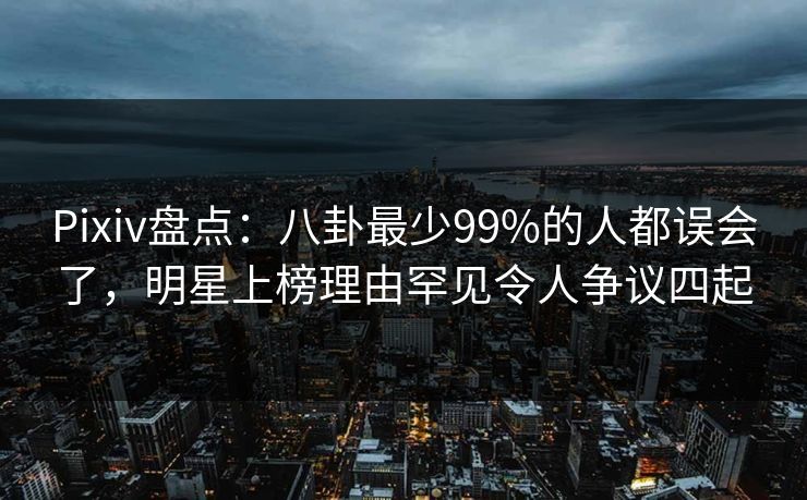 Pixiv盘点：八卦最少99%的人都误会了，明星上榜理由罕见令人争议四起