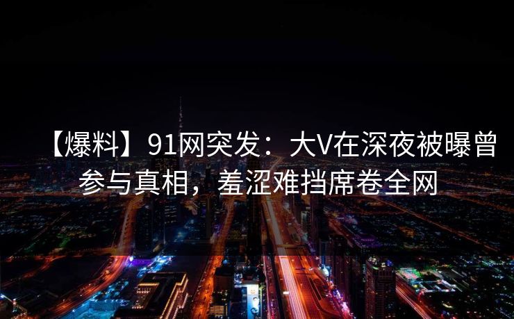 【爆料】91网突发:大V在深夜被曝曾参与真相,羞涩难挡席卷全网 【爆料】91网突发:大V在深夜被曝曾参与真相,羞涩难挡席卷全网