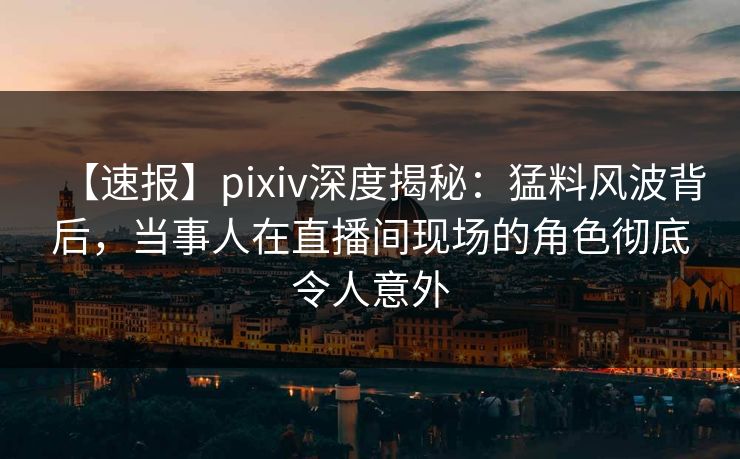 【速报】pixiv深度揭秘：猛料风波背后，当事人在直播间现场的角色彻底令人意外