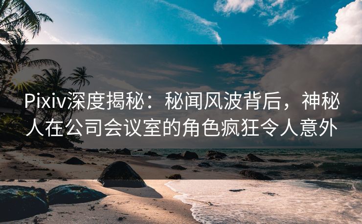 Pixiv深度揭秘：秘闻风波背后，神秘人在公司会议室的角色疯狂令人意外
