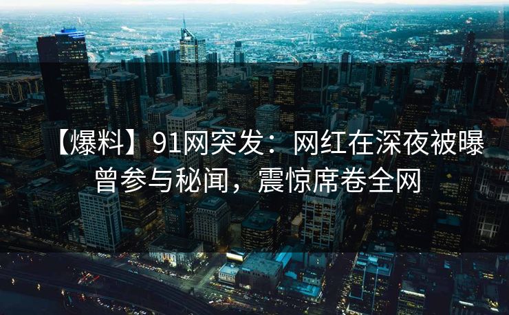 【爆料】91网突发：网红在深夜被曝曾参与秘闻，震惊席卷全网