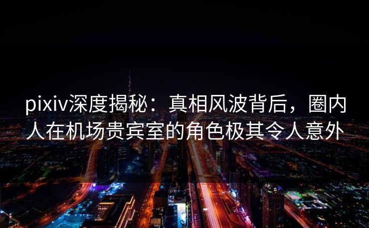 pixiv深度揭秘：真相风波背后，圈内人在机场贵宾室的角色极其令人意外