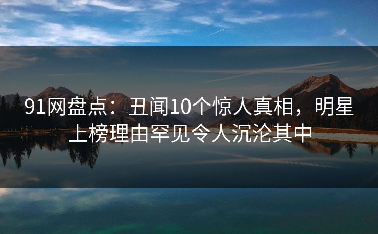 91网盘点:丑闻10个惊人真相,明星上榜理由罕见令人沉沦其中 91网盘点:丑闻10个惊人真相,明星上榜理由罕见令人沉沦其中