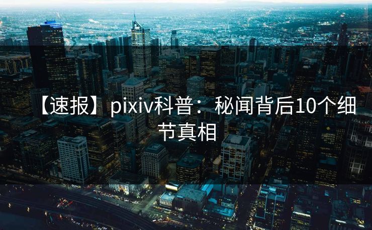 【速报】pixiv科普：秘闻背后10个细节真相