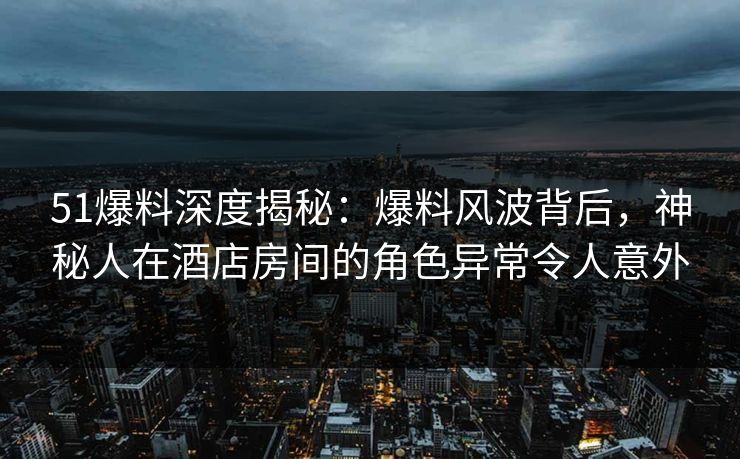 51爆料深度揭秘：爆料风波背后，神秘人在酒店房间的角色异常令人意外