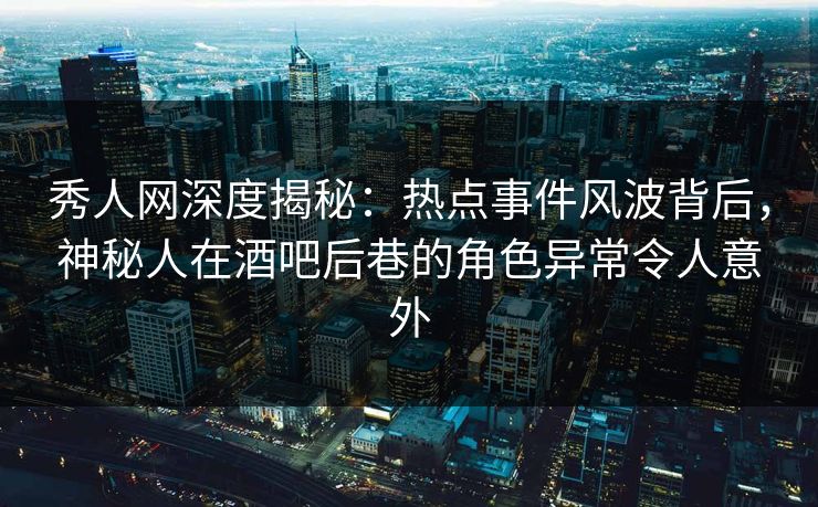 秀人网深度揭秘：热点事件风波背后，神秘人在酒吧后巷的角色异常令人意外