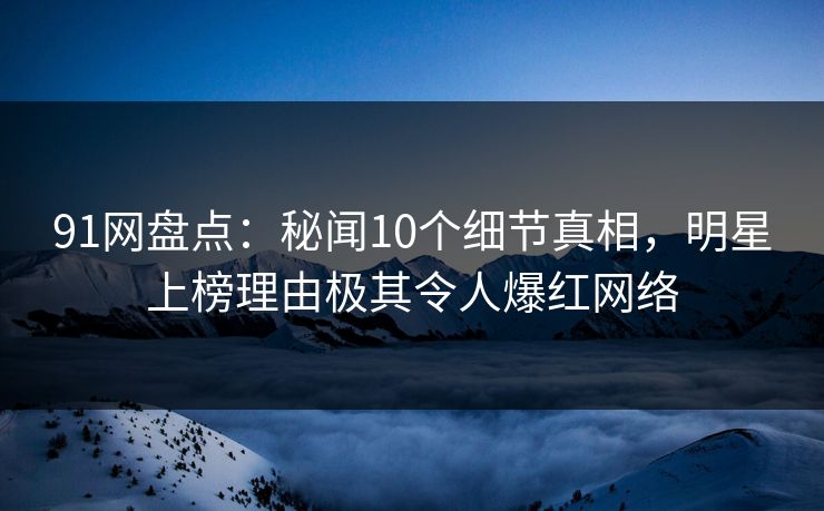 91网盘点：秘闻10个细节真相，明星上榜理由极其令人爆红网络