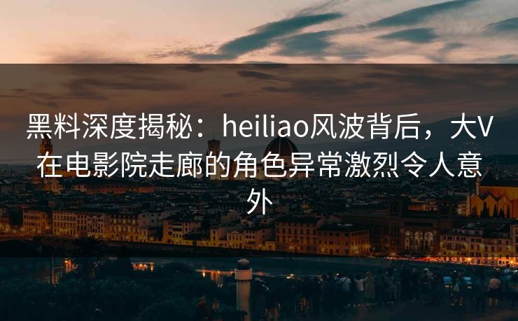 黑料深度揭秘：heiliao风波背后，大V在电影院走廊的角色异常激烈令人意外