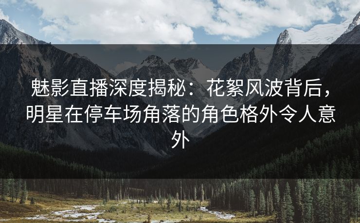 魅影直播深度揭秘:花絮风波背后,明星在停车场角落的角色格外令人意外 魅影直播深度揭秘:花絮风波背后,明星在停车场角落的角色格外令人意外