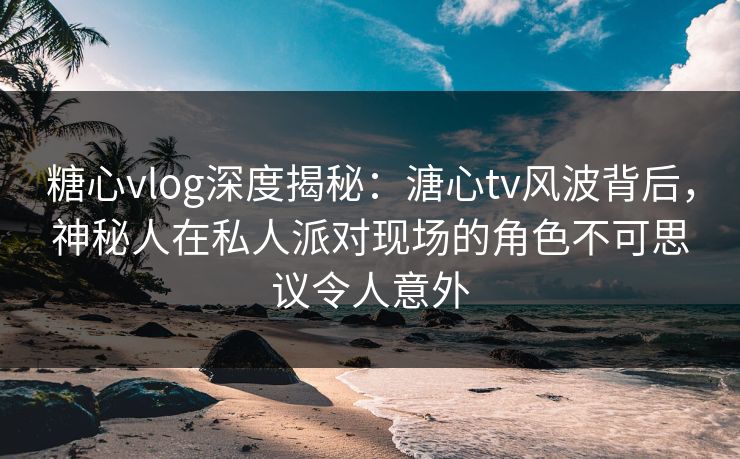 糖心vlog深度揭秘：溏心tv风波背后，神秘人在私人派对现场的角色不可思议令人意外