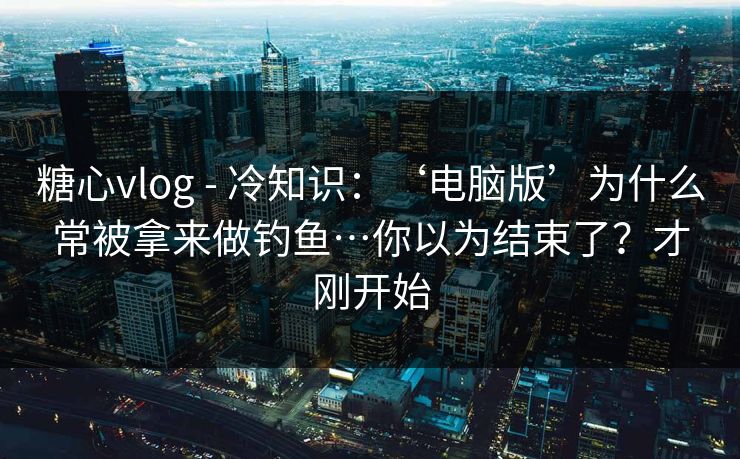 糖心vlog - 冷知识：‘电脑版’为什么常被拿来做钓鱼…你以为结束了？才刚开始