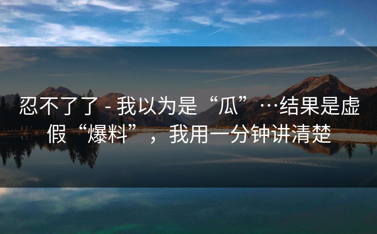 忍不了了 - 我以为是“瓜”…结果是虚假“爆料”，我用一分钟讲清楚