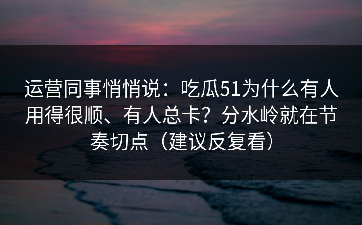 运营同事悄悄说：吃瓜51为什么有人用得很顺、有人总卡？分水岭就在节奏切点（建议反复看）