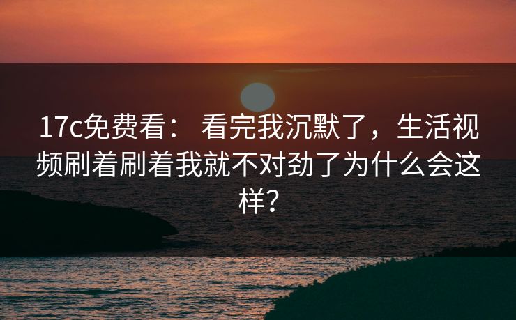 17c免费看: 看完我沉默了,生活视频刷着刷着我就不对劲了为什么会这样?