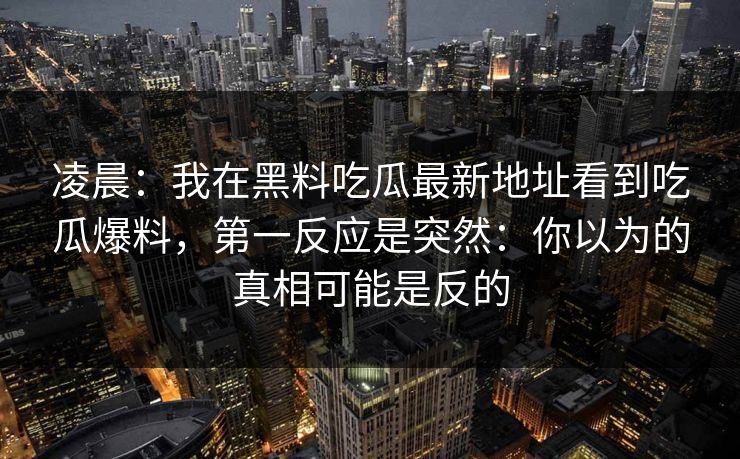 凌晨:我在黑料吃瓜最新地址看到吃瓜爆料,第一反应是突然:你以为的真相可能是反的