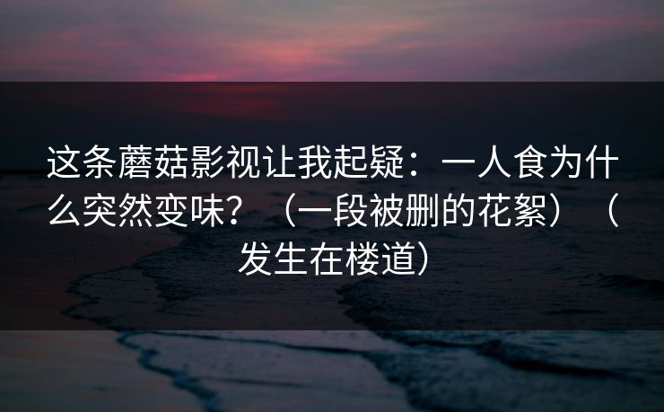 这条蘑菇影视让我起疑:一人食为什么突然变味?(一段被删的花絮)(发生在楼道)